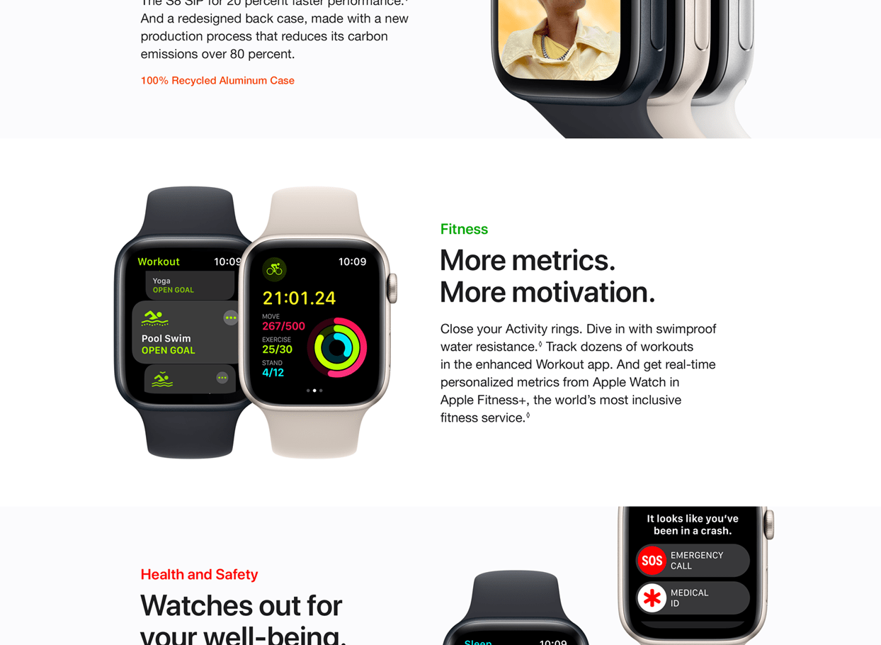 The S8 SIP for 20 percent faster performance. And a redesigned back case, made with a new production process that reduces its carbon emissions over 80 percent. 100% Recycled Aluminum Case. Fitness More Metrics. More motivation. Close your Activity rings. Dive in with swimproof water resistance. Track dozens of workouts in the enhanced Workout app. And get real-time personalized metrics from Apple Watch in Apple Fitness+, the world's most inclusive fitness service. Health and Safety. Watches our for your well-being.